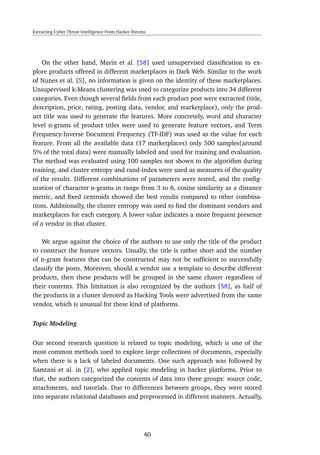 Extracting Cyber Threat Intelligence From Hacker Forums
On the other hand, Marin et al. [58] used unsupervised classiﬁcation to ex-
plore products offered in different marketplaces in Dark Web. Similar to the work
of Nunes et al. [5], no information is given on the identity of these marketplaces.
Unsupervised k-Means clustering was used to categorize products into 34 different
categories. Even though several ﬁelds from each product post were extracted (title,
description, price, rating, posting data, vendor, and marketplace), only the prod-
uct title was used to generate the features. More concretely, word and character
level n-grams of product titles were used to generate feature vectors, and Term
Frequency-Inverse Document Frequency (TF-IDF) was used as the value for each
feature. From all the available data (17 marketplaces) only 500 samples(around
5% of the total data) were manually labeled and used for training and evaluation.
The method was evaluated using 100 samples not shown to the algorithm during
training, and cluster entropy and rand-index were used as measures of the quality
of the results. Different combinations of parameters were tested, and the conﬁg-
uration of character n-grams in range from 3 to 6, cosine similarity as a distance
metric, and ﬁxed centroids showed the best results compared to other combina-
tions. Additionally, the cluster entropy was used to ﬁnd the dominant vendors and
marketplaces for each category. A lower value indicates a more frequent presence
of a vendor in that cluster.
We argue against the choice of the authors to use only the title of the product
to construct the feature vectors. Usually, the title is rather short and the number
of n-gram features that can be constructed may not be sufﬁcient to successfully
classify the posts. Moreover, should a vendor use a template to describe different
products, then these products will be grouped in the same cluster regardless of
their contents. This limitation is also recognized by the authors [58], as half of
the products in a cluster denoted as Hacking Tools were advertised from the same
vendor, which is unusual for these kind of platforms.
Topic Modeling
Our second research question is related to topic modeling, which is one of the
most common methods used to explore large collections of documents, especially
when there is a lack of labeled documents. One such approach was followed by
Samtani et al. in [2], who applied topic modeling in hacker platforms. Prior to
that, the authors categorized the contents of data into three groups: source code,
attachments, and tutorials. Due to differences between groups, they were stored
into separate relational databases and preprocessed in different manners. Actually,
40
 