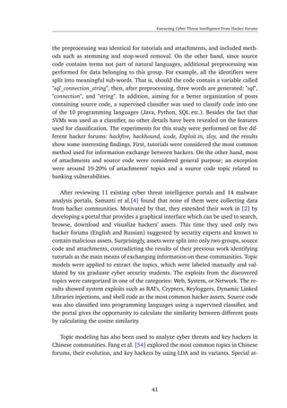 Extracting Cyber Threat Intelligence From Hacker Forums
the preprocessing was identical for tutorials and attachments, and included meth-
ods such as stemming and stop-word removal. On the other hand, since source
code contains terms not part of natural languages, additional preprocessing was
performed for data belonging to this group. For example, all the identiﬁers were
split into meaningful sub-words. That is, should the code contain a variable called
"sql_connection_string", then, after preprocessing, three words are generated: "sql",
"connection", and "string". In addition, aiming for a better organization of posts
containing source code, a supervised classiﬁer was used to classify code into one
of the 10 programming languages (Java, Python, SQL etc.). Besides the fact that
SVMs was used as a classiﬁer, no other details have been revealed on the features
used for classiﬁcation. The experiments for this study were performed on ﬁve dif-
ferent hacker forums: hackﬁve, hackhound, icode, Exploit.in, zloy, and the results
show some interesting ﬁndings. First, tutorials were considered the most common
method used for information exchange between hackers. On the other hand, most
of attachments and source code were considered general purpose; an exception
were around 10-20% of attachments’ topics and a source code topic related to
banking vulnerabilities.
After reviewing 11 existing cyber threat intelligence portals and 14 malware
analysis portals, Samanti et al.[4] found that none of them were collecting data
from hacker communities. Motivated by that, they extended their work in [2] by
developing a portal that provides a graphical interface which can be used to search,
browse, download and visualize hackers’ assets. This time they used only two
hacker forums (English and Russian) suggested by security experts and known to
contain malicious assets. Surprisingly, assets were split into only two groups, source
code and attachments, contradicting the results of their previous work identifying
tutorials as the main means of exchanging information on these communities. Topic
models were applied to extract the topics, which were labeled manually and val-
idated by six graduate cyber security students. The exploits from the discovered
topics were categorized in one of the categories: Web, System, or Network. The re-
sults showed system exploits such as RATs, Crypters, Keyloggers, Dynamic Linked
Libraries injections, and shell code as the most common hacker assets. Source code
was also classiﬁed into programming languages using a supervised classiﬁer, and
the portal gives the opportunity to calculate the similarity between different posts
by calculating the cosine similarity.
Topic modeling has also been used to analyze cyber threats and key hackers in
Chinese communities. Fang et al. [54] explored the most common topics in Chinese
forums, their evolution, and key hackers by using LDA and its variants. Special at-
41
 