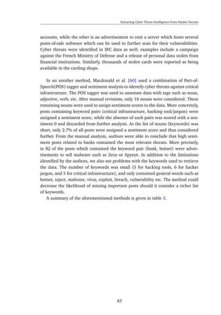 Extracting Cyber Threat Intelligence From Hacker Forums
accounts, while the other is an advertisement to rent a server which hosts several
point-of-sale software which can be used to further scan for their vulnerabilities.
Cyber threats were identiﬁed in IRC data as well; examples include a campaign
against the French Ministry of Defense and a release of personal data stolen from
ﬁnancial institutions. Similarly, thousands of stolen cards were reported as being
available in the carding shops.
In an another method, Macdonald et al. [60] used a combination of Part-of-
Speech(POS) tagger and sentiment analysis to identify cyber threats against critical
infrastructure. The POS tagger was used to annotate data with tags such as noun,
adjective, verb, etc. After manual revisions, only 16 nouns were considered. These
remaining nouns were used to assign sentiment scores to the data. More concretely,
posts containing keyword pairs (critical infrastructure, hacking tool/jargon) were
assigned a sentiment score, while the absence of such pairs was scored with a sen-
timent 0 and discarded from further analysis. As the list of nouns (keywords) was
short, only 2.7% of all posts were assigned a sentiment score and thus considered
further. From the manual analysis, authors were able to conclude that high senti-
ment posts related to banks contained the most relevant threats. More precisely,
in 82 of the posts which contained the keyword pair (bank, botnet) were adver-
tisements to sell malware such as Zeus or Spyeye. In addition to the limitations
identiﬁed by the authors, we also see problems with the keywords used to retrieve
the data. The number of keywords was small (5 for hacking tools, 6 for hacker
jargon, and 5 for critical infrastructure), and only contained general words such as
botnet, inject, malware, virus, exploit, breach, vulnerability etc. The method could
decrease the likelihood of missing important posts should it consider a richer list
of keywords.
A summary of the aforementioned methods is given in table 3.
43
 