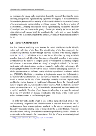 Extracting Cyber Threat Intelligence From Hacker Forums
we constructed a binary and a multi-class dataset by manually labeling the posts.
Secondly, unsupervised topic modeling algorithms are applied to discover the main
themes of the posts related to security. While classiﬁcation reduces the search space
of the relevant posts, topic modeling provides a summary (in the form of topics) of
their contents. Applying classiﬁcation before topic modeling besides the efﬁciency
of the algorithms also impacts the quality of the topics. Finally, we use an optional
phase that we call manual analysis, to validate the results and get more insights
from the posts. In the remainder of this chapter, we explain these methods in more
details.
5.1 Dataset Construction
The ﬁrst phase of analyzing open sources for threat intelligence is the identiﬁ-
cation and collection of the data. The identiﬁcation of the data sources in the
literature is performed mainly through keyword searches or by seeking experts’
opinions [52, 3, 2]. Additional sources are further identiﬁed by using snowball
sampling in the already identiﬁed data sources. Snowball sampling is a technique
used to increase the number of samples (like a snowball) from the existing samples
and it is used in situations where "recruiting" of samples is difﬁcult. On the other
hand, data collection demands special web crawlers tailored to each source. We
must highlight that the collection from hacker forums is challenging; this is due to
all the counter-measures enforced by the administrators of such platforms, includ-
ing: CAPTCHAs, blacklists, registration, invitation only access, etc. Unfortunately,
the number of available forums that have already been the subject of scientiﬁc re-
search is limited. To the best of our knowledge, the only available English forum
used in the existing literature is Hackhound1
. However, due to the relatively small
number of posts (4,242), we considered other sources. With the help of a security
expert (PhD candidate at NTNU), we identiﬁed a forum which has been leaked and
is publicly available. The data of this forum already exists in a mysql format and
no special web crawlers are needed to collect it. The details of this forum called
Nulled.IO are discussed in the following chapter.
In order to build a model which is able to ﬁlter out posts which are not rele-
vant to security, the presence of labeled samples is required. Since to the best of
our knowledge there is no such dataset available on the internet, we constructed a
dataset by manually labeling some of the posts in the identiﬁed forum. The pres-
ence of common security keywords validated through skimming the text allowed us
to categorize a document in the class relevant. This list of these keywords depicted
1http://www.azsecure-data.org/dark-web-forums.html
46
 