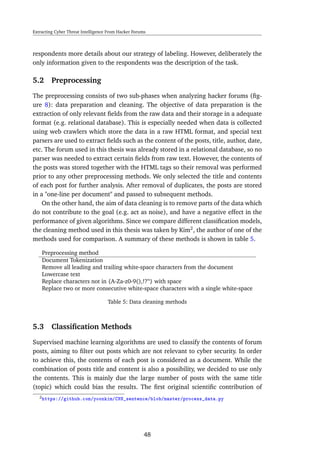 Extracting Cyber Threat Intelligence From Hacker Forums
respondents more details about our strategy of labeling. However, deliberately the
only information given to the respondents was the description of the task.
5.2 Preprocessing
The preprocessing consists of two sub-phases when analyzing hacker forums (ﬁg-
ure 8): data preparation and cleaning. The objective of data preparation is the
extraction of only relevant ﬁelds from the raw data and their storage in a adequate
format (e.g. relational database). This is especially needed when data is collected
using web crawlers which store the data in a raw HTML format, and special text
parsers are used to extract ﬁelds such as the content of the posts, title, author, date,
etc. The forum used in this thesis was already stored in a relational database, so no
parser was needed to extract certain ﬁelds from raw text. However, the contents of
the posts was stored together with the HTML tags so their removal was performed
prior to any other preprocessing methods. We only selected the title and contents
of each post for further analysis. After removal of duplicates, the posts are stored
in a "one-line per document" and passed to subsequent methods.
On the other hand, the aim of data cleaning is to remove parts of the data which
do not contribute to the goal (e.g. act as noise), and have a negative effect in the
performance of given algorithms. Since we compare different classiﬁcation models,
the cleaning method used in this thesis was taken by Kim2
, the author of one of the
methods used for comparison. A summary of these methods is shown in table 5.
Preprocessing method
Document Tokenization
Remove all leading and trailing white-space characters from the document
Lowercase text
Replace characters not in {A-Za-z0-9(),!?’‘} with space
Replace two or more consecutive white-space characters with a single white-space
Table 5: Data cleaning methods
5.3 Classiﬁcation Methods
Supervised machine learning algorithms are used to classify the contents of forum
posts, aiming to ﬁlter out posts which are not relevant to cyber security. In order
to achieve this, the contents of each post is considered as a document. While the
combination of posts title and content is also a possibility, we decided to use only
the contents. This is mainly due the large number of posts with the same title
(topic) which could bias the results. The ﬁrst original scientiﬁc contribution of
2https://github.com/yoonkim/CNN_sentence/blob/master/process_data.py
48
 