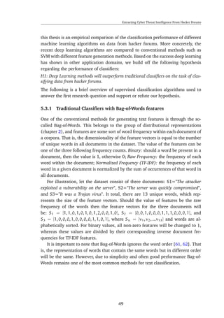 Extracting Cyber Threat Intelligence From Hacker Forums
this thesis is an empirical comparison of the classiﬁcation performance of different
machine learning algorithms on data from hacker forums. More concretely, the
recent deep learning algorithms are compared to conventional methods such as
SVM with different feature generation methods. Based on the success deep learning
has shown in other application domains, we build off the following hypothesis
regarding the performance of classiﬁers:
H1: Deep Learning methods will outperform traditional classiﬁers on the task of clas-
sifying data from hacker forums.
The following is a brief overview of supervised classiﬁcation algorithms used to
answer the ﬁrst research question and support or refute our hypothesis.
5.3.1 Traditional Classiﬁers with Bag-of-Words features
One of the conventional methods for generating text features is through the so-
called Bag-of-Words. This belongs to the group of distributional representations
(chapter 2), and features are some sort of word frequency within each document of
a corpora. That is, the dimensionality of the feature vectors is equal to the number
of unique words in all documents in the dataset. The value of the features can be
one of the three following frequency counts. Binary: should a word be present in a
document, then the value is 1, otherwise 0; Raw Frequency: the frequency of each
word within the document; Normalized Frequency (TF-IDF): the frequency of each
word in a given document is normalized by the sum of occurrences of that word in
all documents.
For illustration, let the dataset consist of three documents: S1="The attacker
exploited a vulnerability on the server", S2="The server was quickly compromised",
and S3="It was a Trojan virus". It total, there are 13 unique words, which rep-
resents the size of the feature vectors. Should the value of features be the raw
frequency of the words then the feature vectors for the three documents will
be: S1 = [1, 1, 0, 1, 0, 1, 0, 1, 2, 0, 0, 1, 0], S2 = [0, 0, 1, 0, 0, 0, 1, 1, 1, 0, 0, 0, 1], and
S3 = [1, 0, 0, 0, 1, 0, 0, 0, 0, 1, 1, 0, 1], where Sn = [v1, v2, ...v13] and words are al-
phabetically sorted. For binary values, all non-zero features will be changed to 1,
whereas these values are divided by their corresponding inverse document fre-
quencies for TF-IDF features.
It is important to note that Bag-of-Words ignores the word order [61, 62]. That
is, the representation of words that contain the same words but in different order
will be the same. However, due to simplicity and often good performance Bag-of-
Words remains one of the most common methods for text classiﬁcation.
49
 