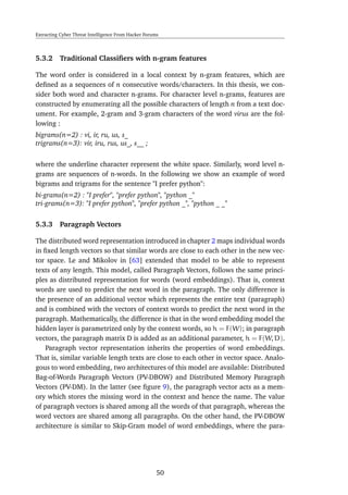Extracting Cyber Threat Intelligence From Hacker Forums
5.3.2 Traditional Classiﬁers with n-gram features
The word order is considered in a local context by n-gram features, which are
deﬁned as a sequences of n consecutive words/characters. In this thesis, we con-
sider both word and character n-grams. For character level n-grams, features are
constructed by enumerating all the possible characters of length n from a text doc-
ument. For example, 2-gram and 3-gram characters of the word virus are the fol-
lowing :
bigrams(n=2) : vi, ir, ru, us, s_
trigrams(n=3): vir, iru, rus, us_, s__ ;
where the underline character represent the white space. Similarly, word level n-
grams are sequences of n-words. In the following we show an example of word
bigrams and trigrams for the sentence "I prefer python":
bi-grams(n=2) : "I prefer", "prefer python", "python _"
tri-grams(n=3): "I prefer python", "prefer python _", "python _ _"
5.3.3 Paragraph Vectors
The distributed word representation introduced in chapter 2 maps individual words
in ﬁxed length vectors so that similar words are close to each other in the new vec-
tor space. Le and Mikolov in [63] extended that model to be able to represent
texts of any length. This model, called Paragraph Vectors, follows the same princi-
ples as distributed representation for words (word embeddings). That is, context
words are used to predict the next word in the paragraph. The only difference is
the presence of an additional vector which represents the entire text (paragraph)
and is combined with the vectors of context words to predict the next word in the
paragraph. Mathematically, the difference is that in the word embedding model the
hidden layer is parametrized only by the context words, so h = F(W); in paragraph
vectors, the paragraph matrix D is added as an additional parameter, h = F(W, D).
Paragraph vector representation inherits the properties of word embeddings.
That is, similar variable length texts are close to each other in vector space. Analo-
gous to word embedding, two architectures of this model are available: Distributed
Bag-of-Words Paragraph Vectors (PV-DBOW) and Distributed Memory Paragraph
Vectors (PV-DM). In the latter (see ﬁgure 9), the paragraph vector acts as a mem-
ory which stores the missing word in the context and hence the name. The value
of paragraph vectors is shared among all the words of that paragraph, whereas the
word vectors are shared among all paragraphs. On the other hand, the PV-DBOW
architecture is similar to Skip-Gram model of word embeddings, where the para-
50
 