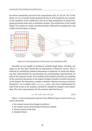 Extracting Cyber Threat Intelligence From Hacker Forums
has shown remarkable success for text categorization [66, 67, 68, 69, 70]. In this
thesis, we use a ConvNN model proposed by Kim in [69] mainly for two reasons:
(i) the simplicity of the architecture and (ii) its high performance in natural lan-
guage processing tasks such as sentiment analysis. The architecture of this model
(ﬁgure 10) consists of a single convolutional layer, followed by a pooling layer and
a fully-connected layer as output.
Figure 10: Convolutional Neural Network for text classiﬁcation [69]
ConvNNs are not capable of working in variable length inputs; therefore, the
inputs to the ﬁrst layer should ﬁrst be represented as ﬁxed-size vectors. This is
achieved by considering sentences/documents as sequences of words and obtain-
ing their representation by concatenating the corresponding representations for
each of the respective words. The variability of the length is solved by zero-padding
all the sentences/documents to the length of longest (number of words) document
on the dataset. For illustration, consider a sentence "Machine Learning and Pattern
Recognition". Let us denote with v1, v2, v3, v4, and v5 the vector representation for
each of the words in the sentence, learned for example by Google’s word embed-
ding. The vector representation for this sentence takes the form of:
s = v1 ⊗ v2 ⊗ v3 ⊗ v4 ⊗ v5 (5.1)
where ⊗ is the concatenation operator. Four different types of word vectors are
used in this thesis:
• Pre-trained vectors from Google (word2vec)
• Pre-trained vectors from Stanford University (GloVe)
• Vectors trained on the data
• Random Vectors
52
 