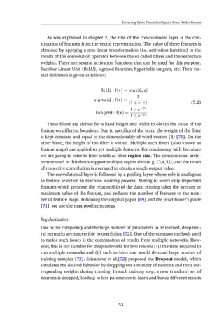 Extracting Cyber Threat Intelligence From Hacker Forums
As was explained in chapter 2, the role of the convolutional layer is the con-
struction of features from the vector representation. The value of these features is
obtained by applying a non-linear transformation (i.e. activation function) to the
results of the convolution operator between the so-called ﬁlters and the respective
weights. There are several activation functions that can be used for this purpose:
Rectiﬁer Linear Unit (ReLU), sigmoid function, hyperbolic tangent, etc. Their for-
mal deﬁnition is given as follows:
ReLU : f(x) = max(0, x)
sigmoid : f(x) =
1
(1 + e−x)
tangent : f(x) =
1 − e−2x
1 + e−2x
(5.2)
These ﬁlters are shifted for a ﬁxed height and width to obtain the value of the
feature on different locations. Due to speciﬁcs of the texts, the weight of the ﬁlter
is kept constant and equal to the dimensionality of word vectors (d) [71]. On the
other hand, the height of the ﬁlter is varied. Multiple such ﬁlters (also known as
feature maps) are applied to get multiple features. For consistency with literature
we are going to refer to ﬁlter width as ﬁlter region size. The convolutional archi-
tecture used in this thesis support multiple region sizes(e.g. [3,4,5]), and the result
of respective convolution is averaged to obtain a single output value.
The convolutional layer is followed by a pooling layer whose role is analogous
to feature selection in machine learning process. Aiming to select only important
features which preserve the relationship of the data, pooling takes the average or
maximum value of the feature, and reduces the number of features to the num-
ber of feature maps. Following the original paper [69] and the practitioner’s guide
[71], we use the max-pooling strategy.
Regularization
Due to the complexity and the large number of parameters to be learned, deep neu-
ral networks are susceptible to overﬁtting [72]. One of the common methods used
to tackle such issues is the combination of results from multiple networks. How-
ever, this is not suitable for deep networks for two reasons: (i) the time required to
run multiple networks and (ii) such architecture would demand large number of
training samples [72]. Srivastava et al.[72] proposed the Dropout model, which
simulates the desired behavior by dropping out a number of neurons and their cor-
responding weights during training. In each training step, a new (random) set of
neurons is dropped, leading to less parameters to learn and hence different results
53
 