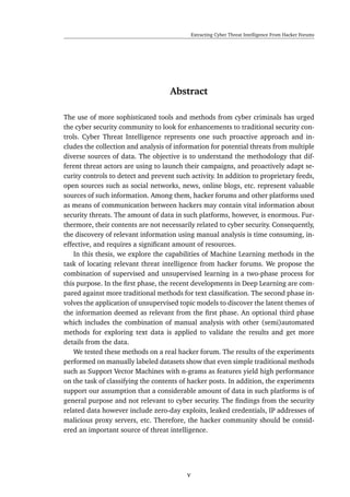 Extracting Cyber Threat Intelligence From Hacker Forums
Abstract
The use of more sophisticated tools and methods from cyber criminals has urged
the cyber security community to look for enhancements to traditional security con-
trols. Cyber Threat Intelligence represents one such proactive approach and in-
cludes the collection and analysis of information for potential threats from multiple
diverse sources of data. The objective is to understand the methodology that dif-
ferent threat actors are using to launch their campaigns, and proactively adapt se-
curity controls to detect and prevent such activity. In addition to proprietary feeds,
open sources such as social networks, news, online blogs, etc. represent valuable
sources of such information. Among them, hacker forums and other platforms used
as means of communication between hackers may contain vital information about
security threats. The amount of data in such platforms, however, is enormous. Fur-
thermore, their contents are not necessarily related to cyber security. Consequently,
the discovery of relevant information using manual analysis is time consuming, in-
effective, and requires a signiﬁcant amount of resources.
In this thesis, we explore the capabilities of Machine Learning methods in the
task of locating relevant threat intelligence from hacker forums. We propose the
combination of supervised and unsupervised learning in a two-phase process for
this purpose. In the ﬁrst phase, the recent developments in Deep Learning are com-
pared against more traditional methods for text classiﬁcation. The second phase in-
volves the application of unsupervised topic models to discover the latent themes of
the information deemed as relevant from the ﬁrst phase. An optional third phase
which includes the combination of manual analysis with other (semi)automated
methods for exploring text data is applied to validate the results and get more
details from the data.
We tested these methods on a real hacker forum. The results of the experiments
performed on manually labeled datasets show that even simple traditional methods
such as Support Vector Machines with n-grams as features yield high performance
on the task of classifying the contents of hacker posts. In addition, the experiments
support our assumption that a considerable amount of data in such platforms is of
general purpose and not relevant to cyber security. The ﬁndings from the security
related data however include zero-day exploits, leaked credentials, IP addresses of
malicious proxy servers, etc. Therefore, the hacker community should be consid-
ered an important source of threat intelligence.
v
 