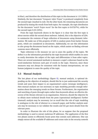 Extracting Cyber Threat Intelligence From Hacker Forums
in blue), and therefore the distribution of this topic in this document is 1.0 (100%).
Similarly, the last document "Computer infect Trojan" is produced completely from
the second topic (marked in red). On the other hand, the remaining documents are
produced by mixing the words from both topics. For example, the topic distribution
for the document "watch Trojan movie" for the ﬁrst topics is 0.67(67%), while for
the second topic 0.33 (33%).
From the topic keywords shown in the ﬁgure it is clear that the ﬁrst topic is
about movies while the second about malware. Indeed, this is the objective of LDA:
to summarize the contents of large collection of documents using thematic infor-
mation. We make use of this property of LDA to analyze posts from hacker forums
posts, which are considered as documents. Additionally, we use this information
to also group the documents based on the topics, which assists on ﬁnding relevant
contents more efﬁciently.
Topic coherence is the measure we use to asses the quality of the topics. We
deﬁne it as the information provided by the topic keywords which enables its users
to easily determine the subject of the topic and differentiate it from other topics.
There are several automated methods to measure a topic’s coherence based on the
word-similarities between each pair of words in the topic. However, since these
measures may not always be consistent with the human interpretations, we use
human judgment to asses the quality of the topic.
5.5 Manual Analysis
The last phase of our methodology (ﬁgure 8), manual analysis, is optional de-
pending on the objective of analysis; should this be to just understand the security
trends and asses their impact to an organization’s assets (strategic intelligence),
then manual analysis are not necessary as topic modeling provides enough infor-
mation about the emerging trends on these forums. Furthermore, the organization
and searching of posts through topics rather than keywords allows an effective dis-
covery of the threats relevant to an organization. However, should the objective be
to obtain more technical details from the posts (operational intelligence) further
(manual) analysis may be necessary. Let us recall that the role of topic modeling
is analogous to the role of abstract to a research paper, and further analysis anal-
ysis may be necessary to (a) validate the results and (b) get more details from the
relevant posts.
In order to illustrate the role of this phase, let us suppose that the proposed
methodology is used to extract malicious IP addresses. The application of the ﬁrst
two phases assists to efﬁciently locate posts that contain such addresses. One can
simply extract all the available IP addresses and create rules in the security controls
55
 