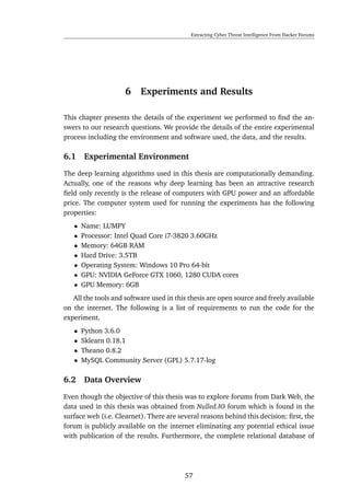 Extracting Cyber Threat Intelligence From Hacker Forums
6 Experiments and Results
This chapter presents the details of the experiment we performed to ﬁnd the an-
swers to our research questions. We provide the details of the entire experimental
process including the environment and software used, the data, and the results.
6.1 Experimental Environment
The deep learning algorithms used in this thesis are computationally demanding.
Actually, one of the reasons why deep learning has been an attractive research
ﬁeld only recently is the release of computers with GPU power and an affordable
price. The computer system used for running the experiments has the following
properties:
• Name: LUMPY
• Processor: Intel Quad Core i7-3820 3.60GHz
• Memory: 64GB RAM
• Hard Drive: 3.5TB
• Operating System: Windows 10 Pro 64-bit
• GPU: NVIDIA GeForce GTX 1060, 1280 CUDA cores
• GPU Memory: 6GB
All the tools and software used in this thesis are open source and freely available
on the internet. The following is a list of requirements to run the code for the
experiment.
• Python 3.6.0
• Sklearn 0.18.1
• Theano 0.8.2
• MySQL Community Server (GPL) 5.7.17-log
6.2 Data Overview
Even though the objective of this thesis was to explore forums from Dark Web, the
data used in this thesis was obtained from Nulled.IO forum which is found in the
surface web (i.e. Clearnet). There are several reasons behind this decision: ﬁrst, the
forum is publicly available on the internet eliminating any potential ethical issue
with publication of the results. Furthermore, the complete relational database of
57
 