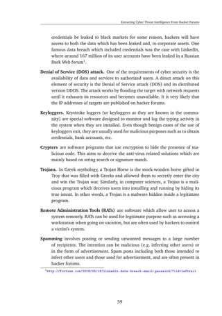 Extracting Cyber Threat Intelligence From Hacker Forums
credentials be leaked to black markets for some reason, hackers will have
access to both the data which has been leaked and, to corporate assets. One
famous data breach which included credentials was the case with LinkedIn,
where around 167 million of its user accounts have been leaked in a Russian
Dark Web forum1
.
Denial of Service (DOS) attack. One of the requirements of cyber security is the
availability of data and services to authorized users. A direct attack on this
element of security is the Denial of Service attack (DOS) and its distributed
version DDOS. The attack works by ﬂooding the target with network requests
until it exhausts its resources and becomes unavailable. It is very likely that
the IP addresses of targets are published on hacker forums.
Keyloggers. Keystroke loggers (or keyloggers as they are known in the commu-
nity) are special software designed to monitor and log the typing activity in
the system when they are installed. Even though benign cases of the use of
keyloggers exit, they are usually used for malicious purposes such as to obtain
credentials, bank accounts, etc.
Crypters are software programs that use encryption to hide the presence of ma-
licious code. This aims to deceive the anti-virus related solutions which are
mainly based on string search or signature match.
Trojans. In Greek mythology, a Trojan Horse is the mock-wooden horse gifted to
Troy that was ﬁlled with Greeks and allowed them to secretly enter the city
and win the Trojan war. Similarly, in computer sciences, a Trojan is a mali-
cious program which deceives users into installing and running by hiding its
true intent. In other words, a Trojan is a malware hidden inside a legitimate
program.
Remote Administration Tools (RATs) are software which allow user to access a
system remotely. RATs can be used for legitimate purpose such as accessing a
workstation when going on vacation, but are often used by hackers to control
a victim’s system.
Spamming involves posting or sending unwanted messages to a large number
of recipients. The intention can be malicious (e.g. infecting other users) or
in the form of advertisement. Spam posts including both those intended to
infect other users and those used for advertisement, and are often present in
hacker forums.
1http://fortune.com/2016/05/18/linkedin-data-breach-email-password/?iid=leftrail
59
 
