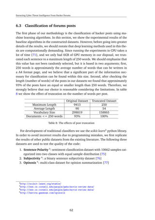 Extracting Cyber Threat Intelligence From Hacker Forums
6.3 Classiﬁcation of forums posts
The ﬁrst phase of our methodology is the classiﬁcation of hacker posts using ma-
chine learning algorithms. In this section, we show the experimental results of the
baseline algorithms in the constructed datasets. However, before going into greater
details of the results, we should restate that deep learning methods used in this the-
sis are computationally demanding. Since running the experiments in CPU takes a
lot of time [71], and we only had 6GB of GPU memory in our disposal, we trun-
cated each sentence to a maximum length of 250 words. We should emphasize that
this value has not been randomly selected, but it is based in two arguments; ﬁrst,
250 words is approximately the average number of words that can be written in
a A4 format page, and we believe that a signiﬁcant part of the information nec-
essary for classiﬁcation can be found within this size. Second, after checking the
length (number of words) of the posts in our datasets we found that approximately
93% of the posts have an equal or smaller length than 250 words. Therefore, we
strongly believe that our choice is reasonable considering the limitations. In table
8 we show the effect of truncation on the number of words per post.
Original Dataset Truncated Dataset
Maximum Length 9413 250
Average Length 90 54
Vocabulary Size 298819 158865
Documents <= 250 words 93% 100%
Table 8: The effects of post truncation
For development of traditional classiﬁers we use the scikit-learn2
python library.
In order to avoid incorrect results due to programming mistakes, we ﬁrst replicate
the results of other public datasets from the existing literature. The following three
datasets are used to test the quality of the code:
1. Sentence Polarity 3
: sentiment classiﬁcation dataset with 10662 samples cat-
egorized into two classes with equal sample distribution [75]
2. Subjectivity 4
: a binary sentence subjectivity dataset [76]
3. Opinosis 5
: multi-class dataset for opinion summarization [77]
2http://scikit-learn.org/stable/
3http://www.cs.cornell.edu/people/pabo/movie-review-data/
4http://www.cs.cornell.edu/people/pabo/movie-review-data/
5http://kavita-ganesan.com/opinosis
62
 