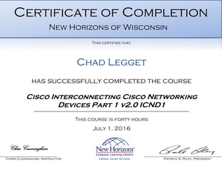 Chad Legget
has successfully completed the course
Cisco Interconnecting Cisco Networking
Devices Part 1 v2.0 ICND1
This course is forty hours
July 1, 2016
Chris Cunningham
Chris Cunningham, Instructor Patrick S. Riley, President
Certificate of Completion
New Horizons of Wisconsin
This certifies that
 