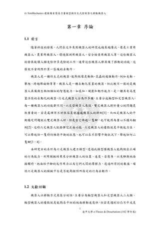 以SimMechanics 建模備有簡易力量模型與仿生式控制器之移動機器人 
第一章序論 
1 
逢甲大學e-Theses & Dissertations (102 學年度) 
1.1 前言 
隨著科技的發展，人們在近年來對機器人的研究也越來越廣泛，像是工業用 
機器人、農業用機器人、環境探測用機器人、安全檢查用機器人等，這些機器人 
的發展能讓人類免除許多危險的工作，通常這些機器人都具備了移動的功能，這 
樣就不會侷限於某一區塊的去動作。 
機器人是一種仿生式的機器，能夠做像是動物、昆蟲的複雜動作，例如走動、 
攀爬、跨越障礙物等等。機器人是一種自動化裝置的機器，但比較不一樣的是機 
器人具備與生物相類似的智慧能力，如感知、規劃和動作能力，是一種具有高度 
靈活性的自動化的機器。行走式機器人分為許多種，主要分成輪型和足型機器人。 
每一種機器人的功能都不同，以足型機器人來說，雙足機器人對於重心的問題是 
很重要的，若是處理得不好很容易就造成機器人的摔倒[1]，而四足機器人的平 
衡穩定問題就比雙足機器人好，但是當它舉起一隻腳，也可能因為重心不穩而翻 
倒[2]，這時六足機器人就發揮它正面功能，六足機器人的優點就是平衡能力佳， 
可以舉起任一隻時仍維持平衡的狀態，也可以在不影響平衡狀況下，舉起任何二 
隻腳[3，4]。 
本研究目的在於為六足機器人建立模型，透過此模型讓機器人能夠做出正確 
的行為能力，利用模擬結果來分析機器人的位置、速度、姿態角，以及腳與地面 
接觸時，地面給予腳的反作用力以及它們之間的摩擦力，透過所得到的數值，確 
認六足機器人的模擬平台是否能夠按照所指定的行為去動作。 
1.2 文獻回顧 
機器人以移動方式來區分的話，主要分為輪型機器人和足型機器人二大類。 
輪型機器人的優點就是能夠在平坦的地面移動速度快，但若是遇到凹凸不平或是 
 