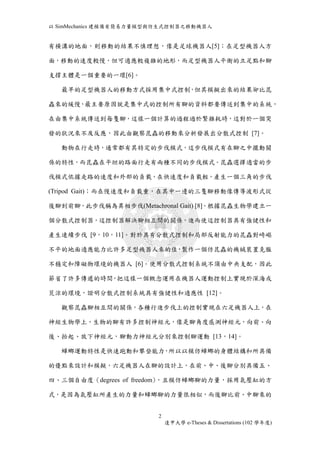 以SimMechanics 建模備有簡易力量模型與仿生式控制器之移動機器人 
有橫溝的地面，則移動的結果不慎理想，像是足球機器人[5]；在足型機器人方 
面，移動的速度較慢，但可適應較複雜的地形，而足型機器人平衡的立足點和腳 
2 
逢甲大學e-Theses & Dissertations (102 學年度) 
支撐主體是一個重要的一環[6]。 
最早的足型機器人的移動方式採用集中式控制，但其模擬出來的結果卻比昆 
蟲來的緩慢，最主要原因就是集中式的控制所有腳的資料都要傳送到集中的系統， 
在由集中系統傳送到每隻腳，這樣一個計算的過程過於繁雜耗時，這對於一個突 
發的狀況來不及反應，因此由觀察昆蟲的移動來分析發展出分散式控制 [7]。 
動物在行走時，通常都有其特定的步伐模式，這步伐模式有在腳之中擺動關 
係的特性，而昆蟲在平坦的路面行走有兩種不同的步伐模式。昆蟲選擇適當的步 
伐模式依據走路的速度和外部的負載，在快速度和負載輕，產生一個三角的步伐 
(Tripod Gait)；而在慢速度和負載重，在其中一邊的三隻腳移動像傳導波形式從 
後腳到前腳，此步伐稱為異相步伐(Metachronal Gait) [8]。根據昆蟲生物學建立一 
個分散式控制器，這控制器解決腳相互間的關係，進而使這控制器具有強健性和 
產生連續步伐 [9，10，11]。對於具有分散式控制和局部反射能力的昆蟲對崎嶇 
不平的地面適應能力比許多足型機器人來的佳，製作一個仿昆蟲的機械裝置克服 
不穩定和障礙物環境的機器人 [6]。使用分散式控制系統不須由中央支配，因此 
節省了許多傳遞的時間，把這樣一個概念運用在機器人運動控制上實現於深海或 
荒涼的環境，證明分散式控制系統具有強健性和適應性 [12]。 
觀察昆蟲腳相互間的關係，各種行進步伐上的控制實現在六足機器人上，在 
神經生物學上，生物的腳有許多控制神經元，像是腳角度感測神經元，向前、向 
後、抬起、放下神經元，腳動力神經元分別來控制腳運動 [13，14]。 
蟑螂運動特性是快速跑動和攀登能力，所以以模仿蟑螂的身體結構和所具備 
的優點來設計和模擬，六足機器人在腳的設計上，在前、中、後腳分別具備五、 
四、三個自由度（degrees of freedom)，且模仿蟑螂腳的力量，採用氣壓缸的方 
式，是因為氣壓缸所產生的力量和蟑螂腳的力量很相似，而後腳比前、中腳來的 
 