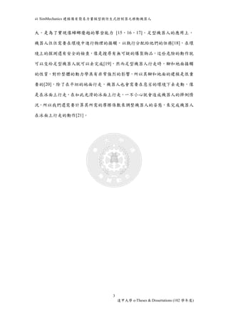 以SimMechanics 建模備有簡易力量模型與仿生式控制器之移動機器人 
大，是為了實現像蟑螂優越的攀登能力 [15，16，17]。足型機器人的應用上， 
機器人往往需要在環境中進行物理的接觸，以執行分配給他們的任務[18]，在環 
境上的探測還有安全的檢查，像是搜尋有無可疑的爆裂物品，這些危險的動作就 
可以交給足型機器人就可以去完成[19]，然而足型機器人行走時，腳和地面接觸 
的性質，對於整體的動力學具有非常強烈的影響，所以其腳和地面的建模是很重 
要的[20]，除了在平坦的地面行走，機器人也會需要在惡劣的環境下去走動，像 
是在冰面上行走，在如此光滑的冰面上行走，一不小心就會造成機器人的摔倒情 
況，所以我們還需要計算其所需的摩擦係數來調整機器人的姿態，來完成機器人 
3 
逢甲大學e-Theses & Dissertations (102 學年度) 
在冰面上行走的動作[21]。 
 