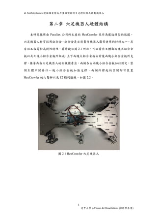 以SimMechanics 建模備有簡易力量模型與仿生式控制器之移動機器人 
第二章六足機器人硬體結構 
本研究採用由Parallax 公司所生產的HexCrawler 來作為建造模型的依據。 
六足機器人材質採用鋁合金，鋁合金是目前製作機器人最常使用的材料之一，具 
有加工容易和高剛性特性，其外觀如圖2.1 所示，可以看出主體由兩塊大鋁合金 
板以及七塊小鋁合金板所組成，上下兩塊大鋁合金板由前後兩塊小鋁合金板所支 
撐，接著再由六足機器人的側視圖看出，兩側各由兩塊小鋁合金板加以固定，整 
個主體中間再以一塊小鋁合金板加強支撐，兩側所撐起的空間即可裝置 
HexCrawler 的六隻腳以及12 顆伺服機，如圖2.2。 
圖2.1 HexCrawler 六足機器人 
4 
逢甲大學e-Theses & Dissertations (102 學年度) 
 