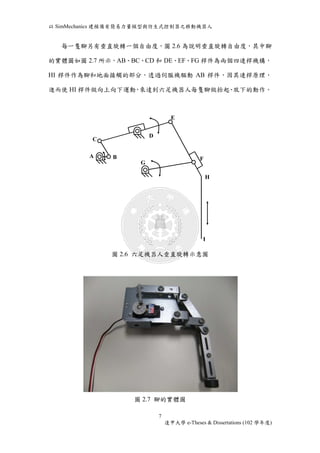 以SimMechanics 建模備有簡易力量模型與仿生式控制器之移動機器人 
每一隻腳另有垂直旋轉一個自由度，圖2.6 為說明垂直旋轉自由度，其中腳 
的實體圖如圖2.7 所示，AB、BC、CD 和DE、EF、FG 桿件為兩個四連桿機構， 
HI 桿件作為腳和地面接觸的部分，透過伺服機驅動AB 桿件，因其連桿原理， 
進而使HI 桿件做向上向下運動，來達到六足機器人每隻腳做抬起、放下的動作。 
圖2.6 六足機器人垂直旋轉示意圖 
圖2.7 腳的實體圖 
7 
逢甲大學e-Theses & Dissertations (102 學年度) 
C 
A B 
D 
E 
F 
G 
H 
I 
 