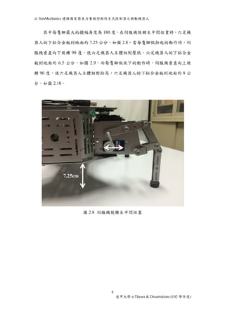 以SimMechanics 建模備有簡易力量模型與仿生式控制器之移動機器人 
其中每隻腳最大的擺幅角度為180 度，在伺服機旋轉至中間位置時，六足機 
器人的下鋁合金板到地面約7.25 公分，如圖2.8，當每隻腳做抬起的動作時，伺 
服機垂直向下旋轉90 度，使六足機器人主體相對壓低，六足機器人的下鋁合金 
板到地面約6.5 公分，如圖2.9，而每隻腳做放下的動作時，伺服機垂直向上旋 
轉90 度，使六足機器人主體相對抬高，六足機器人的下鋁合金板到地面約8 公 
8 
逢甲大學e-Theses & Dissertations (102 學年度) 
分，如圖2.10。 
圖2.8 伺服機旋轉至中間位置 
7.25cm 
 