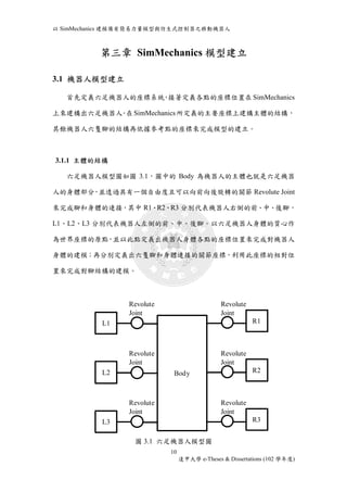 以SimMechanics 建模備有簡易力量模型與仿生式控制器之移動機器人 
第三章 SimMechanics 模型建立 
10 
逢甲大學e-Theses & Dissertations (102 學年度) 
3.1 機器人模型建立 
首先定義六足機器人的座標系統，接著定義各點的座標位置在SimMechanics 
上來建構出六足機器人。在SimMechanics 所定義的主要座標上建構主體的結構， 
其餘機器人六隻腳的結構再依據參考點的座標來完成模型的建立。 
3.1.1 主體的結構 
六足機器人模型圖如圖3.1，圖中的Body 為機器人的主體也就是六足機器 
人的身體部分，並透過具有一個自由度且可以向前向後旋轉的關節Revolute Joint 
來完成腳和身體的連接，其中R1、R2、R3 分別代表機器人右側的前、中、後腳， 
L1、L2、L3 分別代表機器人左側的前、中、後腳。以六足機器人身體的質心作 
為世界座標的原點，並以此點定義出機器人身體各點的座標位置來完成對機器人 
身體的建模；再分別定義出六隻腳和身體連接的關節座標，利用此座標的相對位 
置來完成對腳結構的建模。 
圖3.1 六足機器人模型圖 
L1 
L2 
L3 
R1 
R2 
R3 
Body 
Revolute 
Joint 
Revolute 
Joint 
Revolute 
Joint 
Revolute 
Joint 
Revolute 
Joint 
Revolute 
Joint 
 
