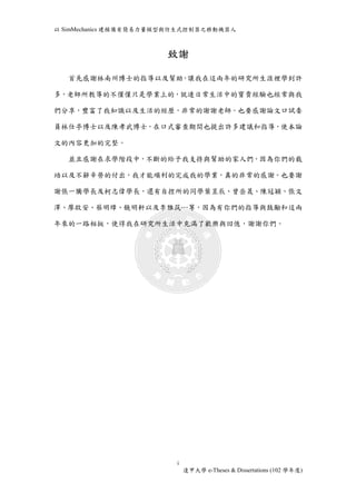 以SimMechanics 建模備有簡易力量模型與仿生式控制器之移動機器人 
致謝 
首先感謝林南州博士的指導以及幫助，讓我在這兩年的研究所生涯裡學到許 
多，老師所教導的不僅僅只是學業上的，就連日常生活中的寶貴經驗也經常與我 
們分享，豐富了我知識以及生活的經歷，非常的謝謝老師。也要感謝論文口試委 
員林仕亭博士以及陳孝武博士，在口式審查期間也提出許多建議和指導，使本論 
i 
逢甲大學e-Theses & Dissertations (102 學年度) 
文的內容更加的完整。 
並且感謝在求學階段中，不斷的給予我支持與幫助的家人們，因為你們的栽 
培以及不辭辛勞的付出，我才能順利的完成我的學業，真的非常的感謝。也要謝 
謝張一騰學長及柯志偉學長，還有自控所的同學葉昱辰、曾岳晟、陳冠穎、張文 
澤、廖啟安、蔡明璋、饒明軒以及李雅筑…等，因為有你們的指導與鼓勵和這兩 
年來的一路相挺，使得我在研究所生活中充滿了歡樂與回憶，謝謝你們。 
 