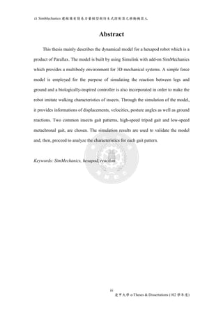 以SimMechanics 建模備有簡易力量模型與仿生式控制器之移動機器人 
Abstract 
This thesis mainly describes the dynamical model for a hexapod robot which is a 
product of Parallax. The model is built by using Simulink with add-on SimMechanics 
which provides a multibody environment for 3D mechanical systems. A simple force 
model is employed for the purpose of simulating the reaction between legs and 
ground and a biologically-inspired controller is also incorporated in order to make the 
robot imitate walking characteristics of insects. Through the simulation of the model, 
it provides informations of displacements, velocities, posture angles as well as ground 
reactions. Two common insects gait patterns, high-speed tripod gait and low-speed 
metachronal gait, are chosen. The simulation results are used to validate the model 
and, then, proceed to analyze the characteristics for each gait pattern. 
Keywords: SimMechanics, hexapod, reaction 
iii 
逢甲大學e-Theses & Dissertations (102 學年度) 
 
