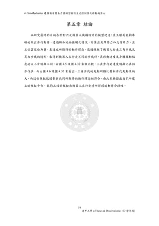 以SimMechanics 建模備有簡易力量模型與仿生式控制器之移動機器人 
第五章結論 
本研究最終的目的在於對六足機器人機構設計的模型建造，並且讓其能夠準 
確的做出步伐動作，透過腳和地面接觸之情況，計算出其摩擦力和反作用力，並 
且依靠這些力量，來達成所期待的動作理念。透過模擬了機器人行走三角步伐及 
異相步伐的情形，來得到機器人在行走不同的步伐時，其移動速度及身體擺動幅 
度的大小有明顯不同，由圖4.5 及圖4.32 來做比較，三角步伐的速度明顯比異相 
步伐快，而由圖4.6 及圖4.33 來看出，三角步伐的晃動明顯比異相步伐晃動來的 
大，而這些模擬數據都與我們所期待的動作理念相符合，由此來驗證出我們所建 
立的模擬平台，能夠正確的模擬出機器人在行走時所得到的動作合理性。 
54 
逢甲大學e-Theses & Dissertations (102 學年度) 
 
