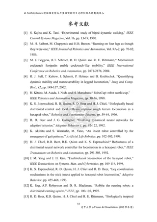 以SimMechanics 建模備有簡易力量模型與仿生式控制器之移動機器人 
參考文獻 
[1] S. Kajita and K. Tani, “Experimental study of biped dynamic walking,” IEEE 
Control Systems Magazine, Vol. 16, pp. 13-19, 1996. 
[2] M. H. Raibert, M. Chepponis and H.B. Brown, “Running on four legs as though 
they were one,” IEEE Journal of Robotics and Automation, Vol. RA-2, pp. 70-82, 
1986. 
[3] M. J. Boggess, R.T. Schroer, R. D. Quinn and R. E. Ritzmann,“ Mechanized 
cockroach footpaths enable cockroach-like mobility,” IEEE International 
Conference on Robotics and Automation, pp. 2871-2876, 2004. 
[4] R. J. Full, T. Kubow, J. Schmitt, P. Holmes and D. Koditschek, “Quantifying 
dynamic stability and maneuverability in legged locomotion,” Integ and Comp. 
Biol., 42, pp. 149-157, 2002. 
[5] H. Kitano, M. Asada, I. Noda and H. Matsubara,“ RoboCup: robot world cup,” 
IEEE Robotics and Automation Magazine, pp. 30-36, 1998. 
[6] K. S. Espenschied, R. D. Quinn, R. D. Beer and H. J. Chiel, “Biologically based 
distributed control and local reflexes improve rough terrain locomotion in a 
hexapod robot,” Robotics and Autonomous Systems, pp. 59-64, 1996. 
[7] R. D. Beer and J. G. Gallagher, “Evolving dynamical neural networks for 
adaptive behavior,” Adaptive Behavior 1, pp. 92-122, 1992. 
[8] K. Akimto and S. Watanabe, M. Yano, “An insect robot controlled by the 
emergence of gait patterns,” Artificial Life Robotics, pp. 102-105, 1999. 
[9] H. J. Chiel, R.D. Beer, R.D. Quinn and K. S. Espenschied,“ Robustness of a 
distributed neural network controller for locomotion in a hexapod robot,” IEEE 
Transactions on Robotics and Automation, pp. 293-303, 1992. 
[10] J. M. Yang and J. H. Kim, “Fault-tolerant locomotion of the hexapod robot,” 
IEEE Transactions on Systems, Man, and Cybernetics, pp. 109-116, 1998. 
[11] K. S. Espenschied, R. D. Quinn, H. J. Chiel and R. D. Beer, “Leg coordination 
mechanisms in the stick insect applied to hexapod robot locomotion,” Adaptive 
Behavior, pp. 455-468, 1993. 
[12] K. Eng, A.P. Robertson and D. R. Blackman, “Robbie the running robot: a 
distributed learning system,” IEEE, pp. 100-105, 1997. 
[13] R. D. Beer, R.D. Quinn, H. J. Chiel and R. E. Ritzmann, “Biologically inspired 
55 
逢甲大學e-Theses & Dissertations (102 學年度) 
 