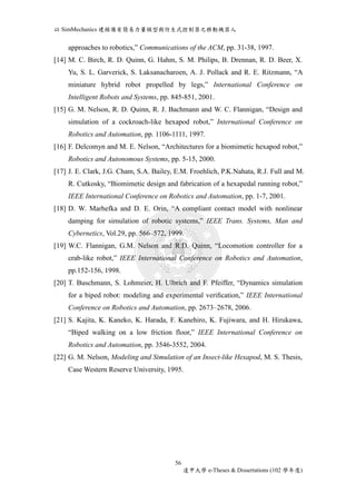 以SimMechanics 建模備有簡易力量模型與仿生式控制器之移動機器人 
approaches to robotics,” Communications of the ACM, pp. 31-38, 1997. 
[14] M. C. Birch, R. D. Quinn, G. Hahm, S. M. Philips, B. Drennan, R. D. Beer, X. 
Yu, S. L. Garverick, S. Laksanacharoen, A. J. Pollack and R. E. Ritzmann, “A 
miniature hybrid robot propelled by legs,” International Conference on 
Intelligent Robots and Systems, pp. 845-851, 2001. 
[15] G. M. Nelson, R. D. Quinn, R. J. Bachmann and W. C. Flannigan, “Design and 
simulation of a cockroach-like hexapod robot,” International Conference on 
Robotics and Automation, pp. 1106-1111, 1997. 
[16] F. Delcomyn and M. E. Nelson, “Architectures for a biomimetic hexapod robot,” 
Robotics and Autonomous Systems, pp. 5-15, 2000. 
[17] J. E. Clark, J.G. Cham, S.A. Bailey, E.M. Froehlich, P.K.Nahata, R.J. Full and M. 
R. Cutkosky, “Biomimetic design and fabrication of a hexapedal running robot,” 
IEEE International Conference on Robotics and Automation, pp. 1-7, 2001. 
[18] D. W. Marhefka and D. E. Orin, “A compliant contact model with nonlinear 
damping for simulation of robotic systems,” IEEE Trans. Systems, Man and 
Cybernetics, Vol.29, pp. 566–572, 1999. 
[19] W.C. Flannigan, G.M. Nelson and R.D. Quinn, “Locomotion controller for a 
crab-like robot,” IEEE International Conference on Robotics and Automation, 
pp.152-156, 1998. 
[20] T. Buschmann, S. Lohmeier, H. Ulbrich and F. Pfeiffer, “Dynamics simulation 
for a biped robot: modeling and experimental verification,” IEEE International 
Conference on Robotics and Automation, pp. 2673–2678, 2006. 
[21] S. Kajita, K. Kaneko, K. Harada, F. Kanehiro, K. Fujiwara, and H. Hirukawa, 
“Biped walking on a low friction floor,” IEEE International Conference on 
Robotics and Automation, pp. 3546-3552, 2004. 
[22] G. M. Nelson, Modeling and Simulation of an Insect-like Hexapod, M. S. Thesis, 
Case Western Reserve University, 1995. 
56 
逢甲大學e-Theses & Dissertations (102 學年度) 
 