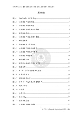 以SimMechanics 建模備有簡易力量模型與仿生式控制器之移動機器人 
圖目錄 
圖 2.1 HexCrawler 六足機器人 ............................................................................... 4 
圖2.2 六足機器人的側視圖.................................................................................... 5 
圖2.3 六足機器人的俯視圖.................................................................................... 5 
圖2.4 六足機器人每隻腳水平旋轉........................................................................ 6 
圖2.5 腳與腳的干涉................................................................................................ 6 
圖2.6 六足機器人垂直旋轉示意圖........................................................................ 7 
圖2.7 腳的實體圖.................................................................................................... 7 
圖2.8 伺服機旋轉至中間位置................................................................................ 8 
圖2.9 六足機器人腳做抬起動作............................................................................ 9 
圖2.10 六足機器人腳做放下動作............................................................................ 9 
圖3.1 六足機器人模型圖...................................................................................... 10 
圖3.2 腳結構模型圖.............................................................................................. 11 
圖3.3 腳與地之間的反作用力模型圖.................................................................. 12 
圖3.4 狀態判斷...................................................................................................... 13 
圖3.5 X、Y、Z 方向的彈簧阻尼系統 ................................................................ 13 
圖3.6 計算反作用力.............................................................................................. 14 
圖3.7 判斷腳是否打滑.......................................................................................... 15 
圖3.8 修改X、Y 反作用力及接觸點P .............................................................. 16 
圖3.9 判斷正向力.................................................................................................. 16 
圖3.10 流程圖.......................................................................................................... 17 
圖3.11 三角步伐 ...................................................................................................... 19 
圖3.12 異相步伐...................................................................................................... 19 
圖3.13 控制器模型圖.............................................................................................. 21 
圖4.1 六足機器人模擬立體圖.............................................................................. 22 
v 
逢甲大學e-Theses & Dissertations (102 學年度) 
 