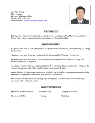 Zaw Min Khaing
Chief Engineer
Governor’s Residence Hotel
Mobile - 971 56 6745502
Email address – zawmin.khaing@belmond.com
JOB OBJECTIVE
Seeking senior managerial assignments in Operations and Maintenance, Client Servicing and Energy
Conservation with an organization of repute preferably in Hospitality industry
PROFILE SUMMARY
• A professional with 16 years of experience in Operations and Maintenance, Client Servicing and Energy
Conservation
• Presently associated Governor’s residence hotel, Yangon as Chief Engineer- Engineering
• Conversant with the Standards of ISOs, Environmental Responsibilities, Workplace Safety, Fire
Fighting and People Management
• A strategic planner with experience in conducting & coordinating the project activities, costing and the
resource management with a flair for adopting the modern methodologies
• Gained insight of maintenance management, reliability and availability improvement through condition
monitoring of equipment, maintenance audit and safety engineering
• Possesses excellent communication and people management skills that have been honed through
association with Multi skilled teams
CORE COMPETENCIES
Operations and Maintenance Client Servicing Energy Conservation
Fire and Life Safety Training Budgeting
 
