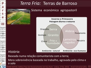 Terra Fria: Terras de BarrosoP
a
r
t
e
III
TERRA NATIVA. Defesa Tese de Doutoramento em Eco.Hum. Lisboa, 3 Fev. 2016. AnaCristinaCarvalho 11
Sistema económico agropastoril
História:
Baseada numa relação comunitarista com a terra;
Mera sobrevivência baseada no trabalho, agravada pelo clima e
o solo
 