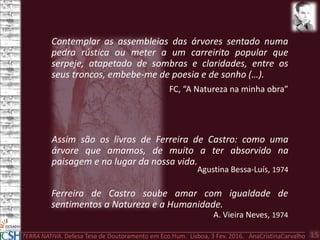 TERRA NATIVA. Defesa Tese de Doutoramento em Eco.Hum. Lisboa, 3 Fev. 2016. AnaCristinaCarvalho 15
Ferreira de Castro soube amar com igualdade de
sentimentos a Natureza e a Humanidade.
A. Vieira Neves, 1974
Assim são os livros de Ferreira de Castro: como uma
árvore que amamos, de muito a ter absorvido na
paisagem e no lugar da nossa vida.
Agustina Bessa-Luís, 1974
Contemplar as assembleias das árvores sentado numa
pedra rústica ou meter a um carreirito popular que
serpeje, atapetado de sombras e claridades, entre os
seus troncos, embebe-me de poesia e de sonho (…).
FC, “A Natureza na minha obra”
 