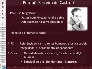 Porquê Ferreira de Castro ?
Percurso biográfico:
Raízes num Portugal rural e pobre
Adolescência na selva amazónica
P
a
r
t
e
I
TERRA NATIVA. Defesa Tese de Doutoramento em Eco.Hum. Lisboa, 3 Fev. 2016. AnaCristinaCarvalho 2
• FC: Referência cívica - direitos humanos e justiça social;
Integridade e pensamento independente
• Obra: Densidade estética e ética, focada na condição
humana
> Sensível ao elo Ser Humano - Natureza
Pioneiro do “romance social”
 