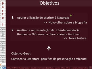 1. Apurar a ligação do escritor à Natureza*
>> Novo olhar sobre a biografia
Objetivos
2. Analisar a representação da interdependência
Humano – Natureza na obra canónica ficcional
>> Nova Leitura
Objetivo Geral:
Convocar a Literatura para fins de preservação ambiental
P
a
r
t
e
I
3TERRA NATIVA. Defesa Tese de Doutoramento em Eco.Hum. Lisboa, 3 Fev. 2016. AnaCristinaCarvalho
 