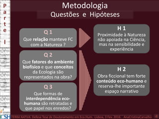 H 1
Proximidade à Natureza
não apoiada na Ciência,
mas na sensibilidade e
experiência
H 2
Obra ficcional tem forte
conteúdo eco-humano e
reserva-lhe importante
espaço narrativo
Q 1
Que relação manteve FC
com a Natureza ?
Metodologia
Questões e Hipóteses
Q 2
Que fatores do ambiente
biofísico e que conceitos
da Ecologia são
representados na obra?
Q 3
Que formas de
interdependência eco-
humana são retratadas e
que papel nos enredos?
P
a
r
t
e
I
TERRA NATIVA. Defesa Tese de Doutoramento em Eco.Hum. Lisboa, 3 Fev. 2016. AnaCristinaCarvalho 4
 
