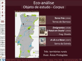 Objeto de estudo - Corpus
Eco-análiseP
a
r
t
e
III
TERRA NATIVA. Defesa Tese de Doutoramento em Eco.Hum. Lisboa, 3 Fev. 2016. AnaCristinaCarvalho 9
Três territórios rurais
Duas Áreas Protegidas
Terra Fria (1934)
Terras de Barroso
A Lã e a Neve (1947)
Serra da Estrela
Fonte: www.incf.pt
RedeNacionaldeÁreasProtegidas
Emigrantes (1928)
‘O Natal em Ossela’ (1933)
Freg. Ossela
 