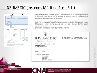 INSUMEDIC (Insumos Médicos S. de R.L.)
Se puede ver en la factura que la Empresa INSUMEDIC vendió producto a
la empresa DIPROMEDIC en la aparece el nombre de la Sra. Ilsa Vanessa
Molina en representación de la misma.
Nota: La Empresa DIPROMEDIC es propiedad de la Sra. Edita Lizeth Lopez
Matamoros quien es la esposa del Sr. Jose Ramon Bertity quien
actualmente se
encuentra privado de libertad por orden Judicial.
 