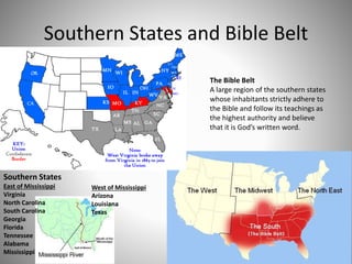 Southern States and Bible Belt
Southern States
East of Mississippi
Virginia
North Carolina
South Carolina
Georgia
Florida
Tennessee
Alabama
Mississippi
West of Mississippi
Arizona
Louisiana
Texas
The Bible Belt
A large region of the southern states
whose inhabitants strictly adhere to
the Bible and follow its teachings as
the highest authority and believe
that it is God’s written word.
 