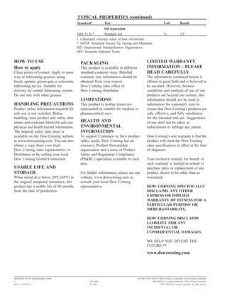 TYPICAL PROPERTIES (continued)
                                            Standard*            Test                                             Unit                Result
                                                                 Oil separation
                                            DIN 51 817          Standard test                                     %                   2.0
                                            1. Calculated viscosity value of base oil mixture.
                                            * ASTM: American Society for Testing and Materials.
                                            ISO: International Standardisation Organisation.
                                            DIN: Deutsche Industrie Norm.

HOW TO USE                                    PACKAGING                                         LIMITED WARRANTY
How to apply                                  This product is available in different            INFORMATION - PLEASE
Clean points of contact. Apply in same        standard container sizes. Detailed                READ CAREFULLY
way as lubricating greases, using             container size information should be              The information contained herein is
brush, spatula, grease-gun or automatic       obtained from your nearest                        offered in good faith and is believed to
lubricating device. Suitable for              Dow Corning sales office or                       be accurate. However, because
delivery by central lubricating system.       Dow Corning distributor.                          conditions and methods of use of our
Do not mix with other greases.                                                                  products are beyond our control, this
                                              LIMITATIONS                                       information should not be used in
HANDLING PRECAUTIONS                          This product is neither tested nor                substitution for customer's tests to
Product safety information required for       represented as suitable for medical or            ensure that Dow Corning's products are
safe use is not included. Before              pharmaceutical uses.                              safe, effective, and fully satisfactory
handling, read product and safety data                                                          for the intended end use. Suggestions
sheets and container labels for safe use,     HEALTH AND                                        of use shall not be taken as
physical and health hazard information.       ENVIRONMENTAL                                     inducements to infringe any patent.
The material safety data sheet is             INFORMATION
available on the Dow Corning website          To support Customers in their product             Dow Corning's sole warranty is that the
at www.dowcorning.com. You can also           safety needs, Dow Corning has an                  product will meet the Dow Corning
obtain a copy from your local                 extensive Product Stewardship                     sales specifications in effect at the time
Dow Corning sales representative or           organization and a team of Product                of shipment.
Distributor or by calling your local          Safety and Regulatory Compliance
Dow Corning Global Connection.                (PS&RC) specialists available in each             Your exclusive remedy for breach of
                                              area.                                             such warranty is limited to refund of
USABLE LIFE AND                                                                                 purchase price or replacement of any
STORAGE                                       For further information, please see our           product shown to be other than as
When stored at or below 20ºC (68ºF) in        website, www.dowcorning.com or                    warranted.
the original unopened containers, this        consult your local Dow Corning
product has a usable life of 60 months        representative.                                   DOW CORNING SPECIFICALLY
from the date of production.                                                                    DISCLAIMS ANY OTHER
                                                                                                EXPRESS OR IMPLIED
                                                                                                WARRANTY OF FITNESS FOR A
                                                                                                PARTICULAR PURPOSE OR
                                                                                                MERCHANTABILITY.

                                                                                                DOW CORNING DISCLAIMS
                                                                                                LIABILITY FOR ANY
                                                                                                INCIDENTAL OR
                                                                                                CONSEQUENTIAL DAMAGES.

                                                                                                WE HELP YOU INVENT THE
                                                                                                FUTURE."
                                                                                                www.dowcorning.com




MOLYKOTE FB 180 High Performance Grease                                                WE HELP YOU INVENT THE FUTURE. is a trademark of Dow Corning Corporation.
2                                                   25/01/2002                                        MOLYKOTE is a registered trademark of Dow Corning Corporation.
Ref. no. 71-0164C-01                                DC 2997                                                   ©1997-2002 Dow Corning Corporation. All rights reserved.
 