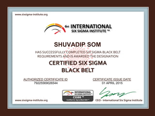 www.sixsigma-institute.org
www.sixsigma-institute.org CEO - International Six Sigma Institute
AUTHORIZED CERTIFICATE ID CERTIFICATE ISSUE DATE
6σ
HAS SUCCESSFULLY COMPLETED SIX SIGMA BLACK BELT
REQUIREMENTS AND IS AWARDED THE DESIGNATION
CERTIFIED SIX SIGMA
BLACK BELT
INTERNATIONAL
SIX SIGMA INSTITUTE ™
SHUVADIP SOM
79225569026544 01 APRIL 2015
 