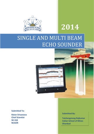 2014
SINGLE AND MULTI BEAM
ECHO SOUNDER
Submitted By:
Taichengmong Rajkumar
Indian School of Mines
Dhanbad
Submitted To:
Ratan Srivastava
Chief Scientist
SK-318
NCAOR
 