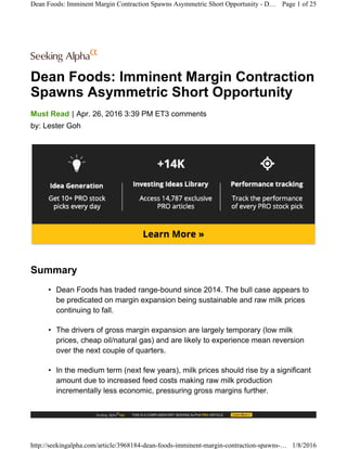 Dean Foods: Imminent Margin Contraction
Spawns Asymmetric Short Opportunity
|Must Read Apr. 26, 2016 3:39 PM ET3 comments
by: Lester Goh
Summary
• Dean Foods has traded range-bound since 2014. The bull case appears to
be predicated on margin expansion being sustainable and raw milk prices
continuing to fall.
• The drivers of gross margin expansion are largely temporary (low milk
prices, cheap oil/natural gas) and are likely to experience mean reversion
over the next couple of quarters.
• In the medium term (next few years), milk prices should rise by a significant
amount due to increased feed costs making raw milk production
incrementally less economic, pressuring gross margins further.
Dean Foods: Imminent Margin Contraction Spawns Asymmetric Short Opportunity - D… Page 1 of 25
http://seekingalpha.com/article/3968184-dean-foods-imminent-margin-contraction-spawns-… 1/8/2016
 