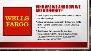 WHO ARE WE AND HOW WE
ARE DIFFERENT?
• Wells Fargo is in partnership with FAMU to provide
a student package
• Added banking convenience by linking your FAMU
Rattler Card to a Wells Fargo Everyday Checking
Account
• Goal: Ensure that students develop their
independence with the nations BEST and most
TRUSTED institution that will EDUCATE and
promote financial SUCCESS!
 
