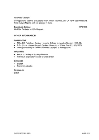 CV FOR GEOFFREY SMITH MARCH 2016
Advanced Geologist
Geological and seismic evaluations in ten African countries, and UK North Sea 8th Round.
Field study in Nigeria, well-site geology in Syria.
BAROID AND GARMAC 1973-1979
Well Site Geologist and Mud Logger
OTHER INFORMATION
QUALIFICATIONS
 M.Sc. DIC Petroleum Geology , Imperial College, University of London (1979-80)
 B.Sc. (Hons. - Upper Second) Geology, University of Wales, Cardiff (1970-1973)
 Geological Society of London Chartered Geologist (C.Geol) (2014)
AFFILIATIONS
 Fellow of Geological Society of London
 Petroleum Exploration Society of Great Britain
LANGUAGES
 English
 French (moderate)
NATIONALITY
British
 