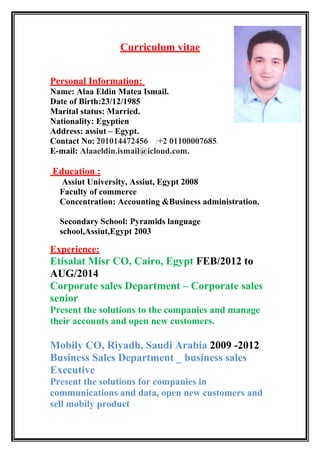 Curriculum vitae
Personal Information:
Name: Alaa Eldin Matea Ismail.
Date of Birth:23/12/1985
Marital status: Married.
Nationality: Egyptien
Address: assiut – Egypt.
Contact No: 201014472456 /+2 01100007685.
E-mail: Alaaeldin.ismail@icloud.com.
Education :
Assiut University, Assiut, Egypt 2008
Faculty of commerce
Concentration: Accounting &Business administration.
Secondary School: Pyramids language
school,Assiut,Egypt 2003
Experience:
Etisalat Misr CO, Cairo, Egypt FEB/2012 to
AUG/2014
Corporate sales Department – Corporate sales
senior
Present the solutions to the companies and manage
their accounts and open new customers.
Mobily CO, Riyadh, Saudi Arabia 2009 -2012
Business Sales Department _ business sales
Executive
Present the solutions for companies in
communications and data, open new customers and
sell mobily product
 