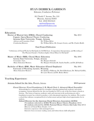 RYAN DERRICK GARRISON
Educator, Conductor, Performer
815 North 3rd
Avenue, No. 110
Phoenix, Arizona 85003
Tel: (303) 903-9453
garrison@goasa.org
rgarrison01@yahoo.com	
  
Education:
Doctor of Musical Arts (DMA), Choral Conducting May 2013
Cognate: Opera/Musical Theatre Conducting
Arizona State University, Tempe, Arizona
-Advisor and Committee Chair: Dr. William Reber
-Conducting Mentors: Dr. William Reber, Dr. Gregory Gentry, and Mr. Charles Bruffy
Final Project/Publication
“A Selection of Choral Works by Ola Gjeilo for SATB Choir: Composition, Interpretation, and Recording of
The Phoenix Chorale’s Northern Lights: Choral Music by Ola Gjeilo”
Master of Music (MM), Choral Music Education May 2006
Arizona State University, Tempe, Arizona
-Committee chair: Dr. Margaret Schmidt
-Music Education Mentors: Dr. Margaret Schmidt, Dr. Sandra Stauffer, and Dr. Jill Sullivan
Bachelor of Music (BM), Music Education (Choral Emphasis) May 2001
University of Wyoming, Laramie, Wyoming
-Music Education Mentors: Dr. Kathleen McKeage, Dr. David Brinkman, Dr. Michael Griffith,
Dr. Larry Hensel, and Dr. Robert Belser
Teaching Experience:
Arizona School for the Arts, Phoenix, Arizona 2013-present
Choral Director (Vocal Foundations I, II, Mixed Choir I, Advanced Mixed Ensemble)
Acknowledged as a national model for exemplary education gaining both academic and artistic
recognition, Arizona School for the Arts was founded in 1995 as one of the first charter schools in
Arizona. The fusion of rigorous academic study and emersion in the performing arts with a
foundation in music has evolved to produce a rich educational experience for students. The result is
a school that cultivates exceptional levels of achievement and post high school opportunities for its
students.
-School Director for the American Choral Directors Association (ACDA)
-74 students selected to ACDA Western Honor Choirs—Pasadena (2016)
-26 students selected for ACDA National Honor Choirs—Salt Lake City (2015)
-Director of Choral Music (Grades 5-11)
-Extensive experience with unchanged voices
-Intensive focus on music reading, aural, and written theory skills (all grades)
 