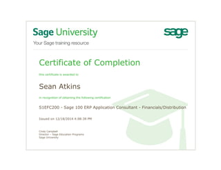 Certificate of Completion
this certificate is awarded to
Sean Atkins
in recognition of obtaining the following certification
S1EFC200 - Sage 100 ERP Application Consultant - Financials/Distribution
Issued on 12/18/2014 4:08:39 PM
Cindy Campbell
Director – Sage Education Programs
Sage University
 