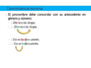 El pronombre debe concordar con su antecedente en
género y número:
Dilenoa las drogas.
Dilesnoa las drogas.
Eso selosdijea ustedes.
Eso selodijeaustedes.
Concordancia nominal
 