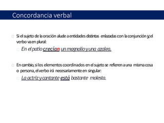 Sielsujetodelaoraciónaludeaentidadesdistintas enlazadascon laconjuncióny,el
verbo vaenplural:
En elpatiocrecían unmagnolioyuna azalea.
Encambio,silos elementoscoordinadosenelsujetose refierenauna mismacosa
o persona,elverbo irá necesariamenteen singular:
La actrizycantanteestá bastante molesta.
Concordancia verbal
 