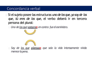 Si el sujeto posee las estructuras unodelosque,yosoyde los
que, tú eres de los que, el verbo deberá ir en tercera
persona del plural:
Uno delosquevotaron encontra fueelexministro.
Soy de los que piensan que solo la vida intensamente vivida
merecelapena.
Concordancia verbal
 