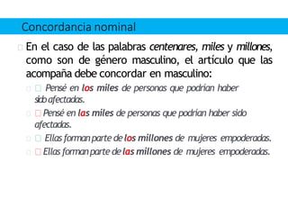 En el caso de las palabras centenares, miles y millones,
como son de género masculino, el artículo que las
acompaña debe concordar en masculino:
Pensé en los miles de personas que podrían haber
sidoafectadas.
Pensé en las miles de personas que podrían haber sido
afectadas.
Ellasformanpartedelos millones de mujeres empoderadas.
Ellas formanpartedelas millones de mujeres empoderadas.
Concordancia nominal
 